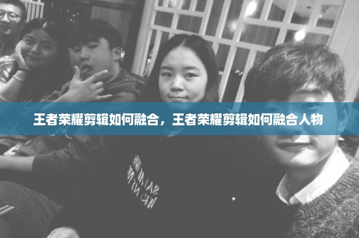 王者荣耀剪辑如何融合，王者荣耀剪辑如何融合人物 