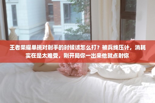 王者荣耀单挑对射手的时候该怎么打？被兵线压计，消耗实在是太难受，刚开局你一出来他就点射你