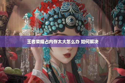 王者荣耀占内存太大怎么办 如何解决