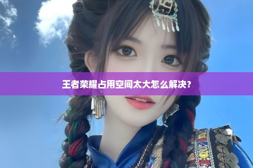 王者荣耀占用空间太大怎么解决？