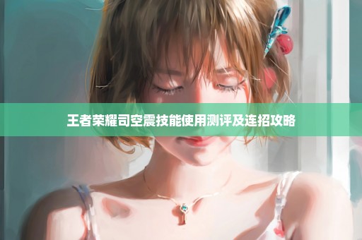王者荣耀司空震技能使用测评及连招攻略
