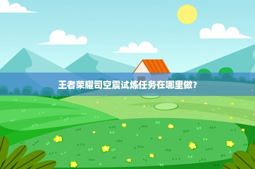 王者荣耀司空震试炼任务在哪里做？
