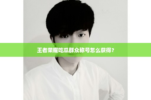 王者荣耀吃瓜群众称号怎么获得？