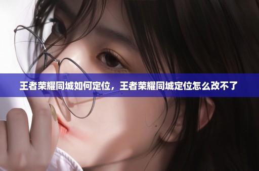 王者荣耀同城如何定位，王者荣耀同城定位怎么改不了 