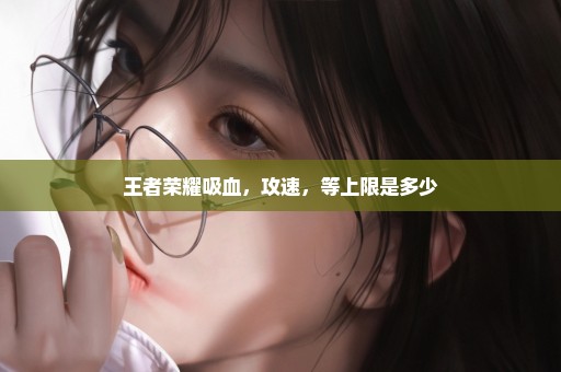 王者荣耀吸血，攻速，等上限是多少