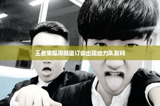 王者荣耀周报退订会出现给力队友吗