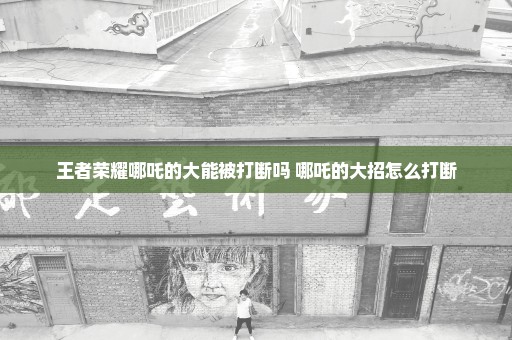 王者荣耀哪吒的大能被打断吗 哪吒的大招怎么打断