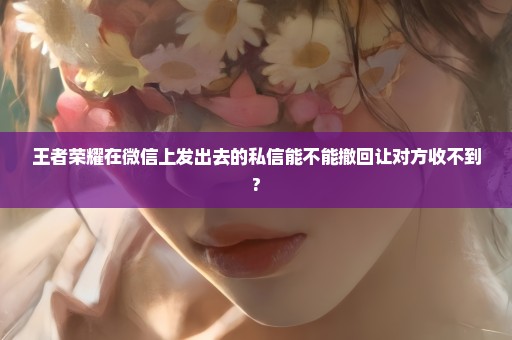 王者荣耀在微信上发出去的私信能不能撤回让对方收不到?