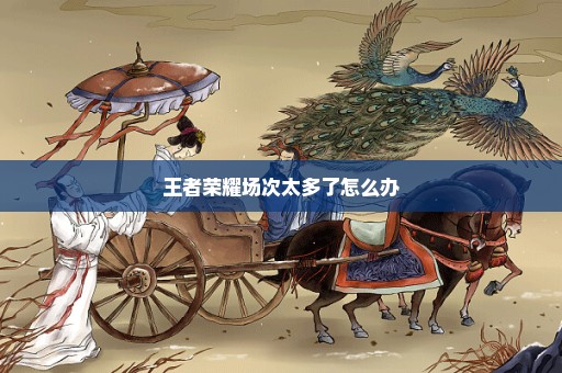 王者荣耀场次太多了怎么办