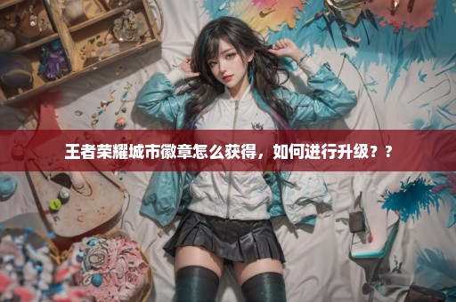 王者荣耀城市徽章怎么获得，如何进行升级？?