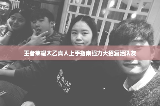 王者荣耀太乙真人上手指南强力大招复活队友