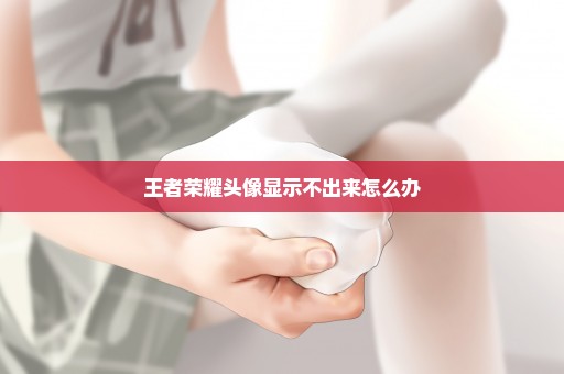 王者荣耀头像显示不出来怎么办