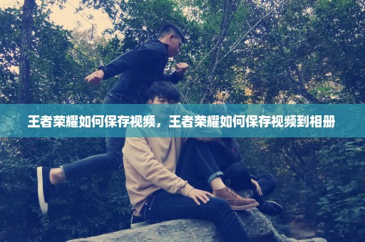 王者荣耀如何保存视频，王者荣耀如何保存视频到相册 