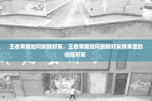 王者荣耀如何删除好友，王者荣耀如何删除好友榜单里的微信好友 