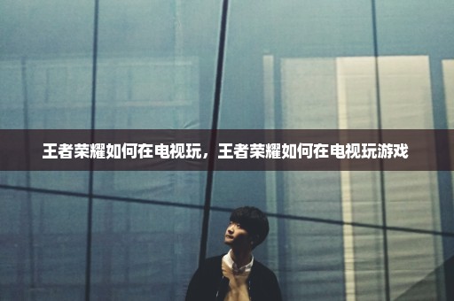 王者荣耀如何在电视玩，王者荣耀如何在电视玩游戏 