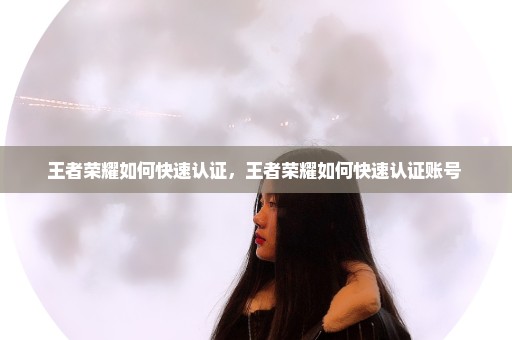 王者荣耀如何快速认证，王者荣耀如何快速认证账号 