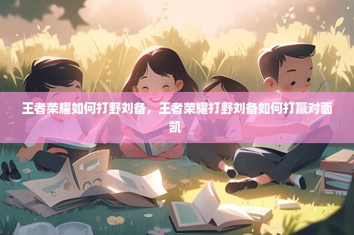 王者荣耀如何打野刘备，王者荣耀打野刘备如何打赢对面凯 