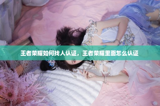 王者荣耀如何找人认证，王者荣耀里面怎么认证 