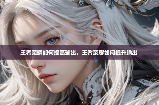 王者荣耀如何提高输出，王者荣耀如何提升输出 