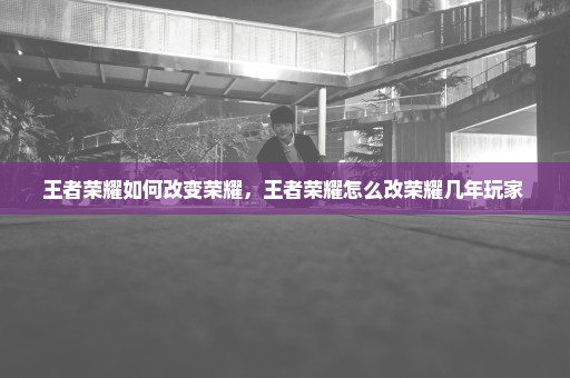 王者荣耀如何改变荣耀，王者荣耀怎么改荣耀几年玩家 