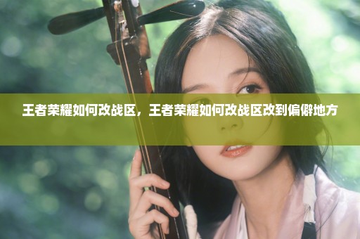 王者荣耀如何改战区，王者荣耀如何改战区改到偏僻地方 