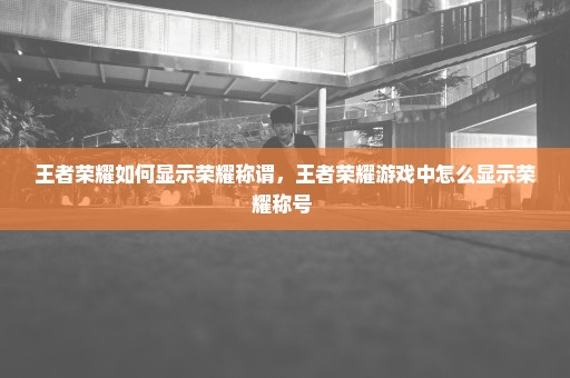 王者荣耀如何显示荣耀称谓，王者荣耀游戏中怎么显示荣耀称号 