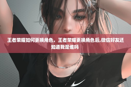 王者荣耀如何更换角色，王者荣耀更换角色后,微信好友还知道我是谁吗 