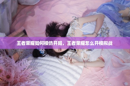 王者荣耀如何模仿开局，王者荣耀怎么开模拟战 