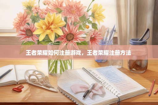 王者荣耀如何注册游戏，王者荣耀注册方法 