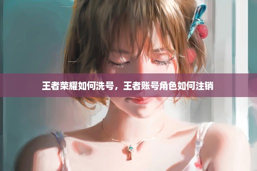 王者荣耀如何洗号，王者账号角色如何注销 