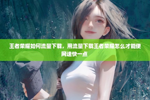 王者荣耀如何流量下载，用流量下载王者荣耀怎么才能使网速快一点 