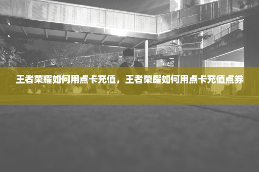 王者荣耀如何用点卡充值，王者荣耀如何用点卡充值点券 