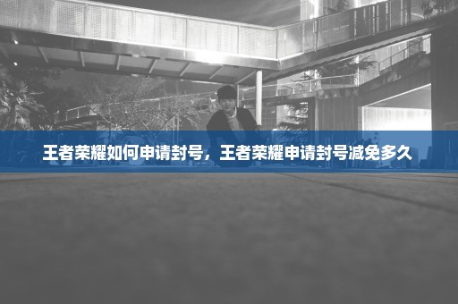 王者荣耀如何申请封号，王者荣耀申请封号减免多久 