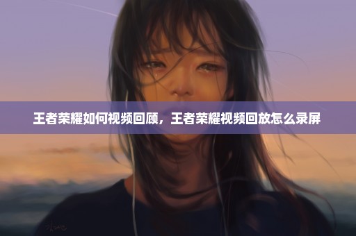 王者荣耀如何视频回顾，王者荣耀视频回放怎么录屏 