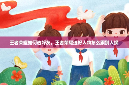 王者荣耀如何选好友，王者荣耀选好人物怎么跟别人换 