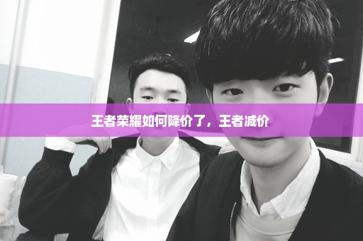 王者荣耀如何降价了，王者减价 