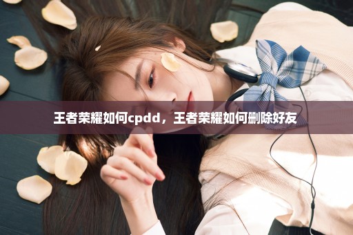 王者荣耀如何cpdd，王者荣耀如何删除好友 