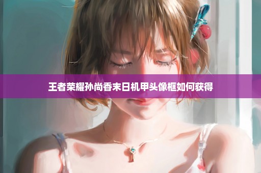 王者荣耀孙尚香末日机甲头像框如何获得