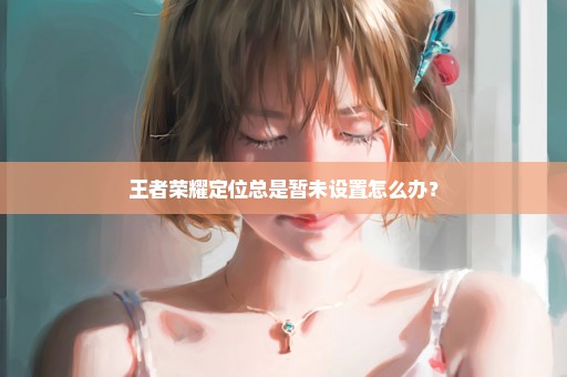 王者荣耀定位总是暂未设置怎么办？