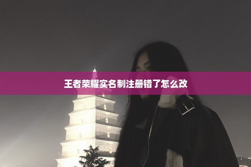 王者荣耀实名制注册错了怎么改