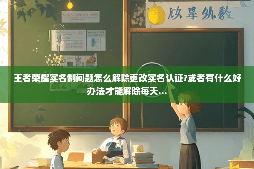 王者荣耀实名制问题怎么解除更改实名认证?或者有什么好办法才能解除每天...