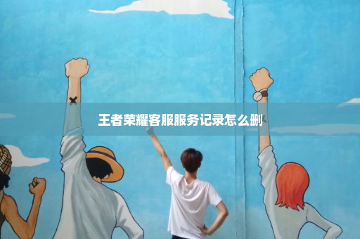 王者荣耀客服服务记录怎么删