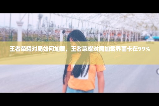 王者荣耀对局如何加载，王者荣耀对局加载界面卡在99% 