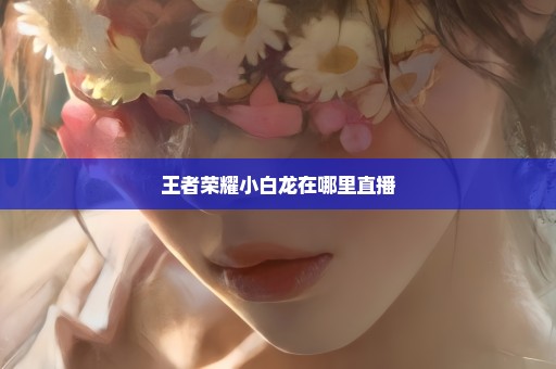 王者荣耀小白龙在哪里直播