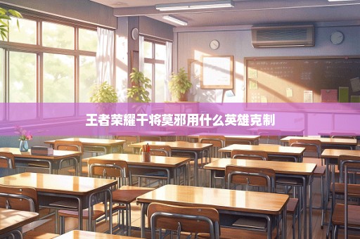 王者荣耀干将莫邪用什么英雄克制