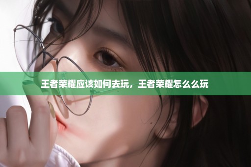 王者荣耀应该如何去玩，王者荣耀怎么么玩 