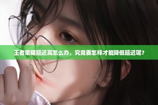 王者荣耀延迟高怎么办，究竟要怎样才能降低延迟呢？