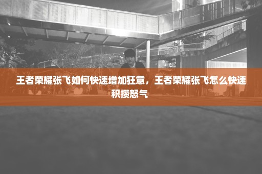 王者荣耀张飞如何快速增加狂意，王者荣耀张飞怎么快速积攒怒气 