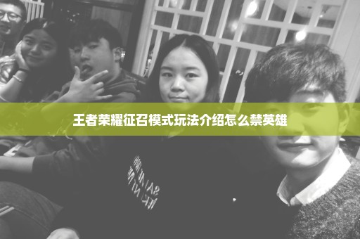 王者荣耀征召模式玩法介绍怎么禁英雄