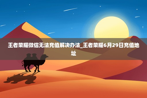 王者荣耀微信无法充值解决办法_王者荣耀6月29日充值地址